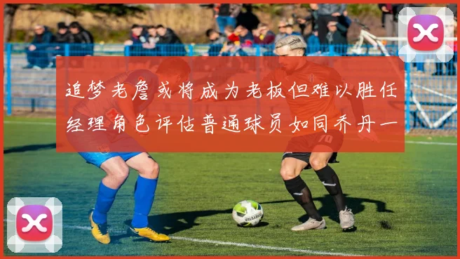 追梦老詹或将成为老板但难以胜任经理角色评估普通球员如同乔丹一样复杂