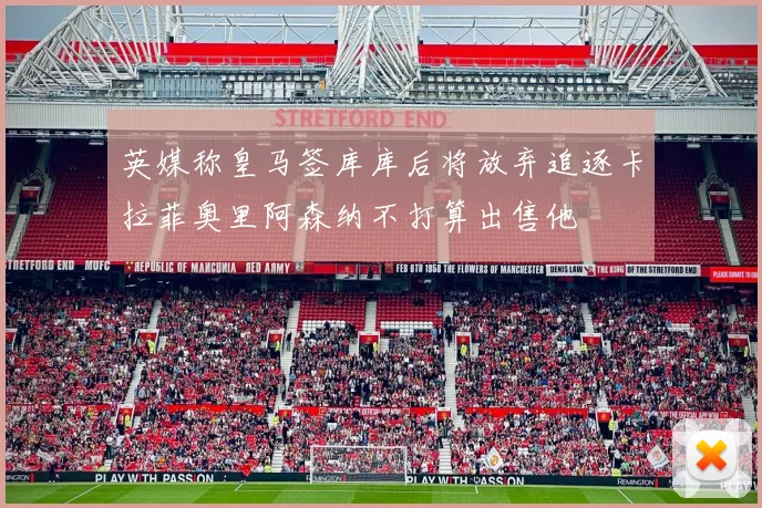 英媒称皇马签库库后将放弃追逐卡拉菲奥里阿森纳不打算出售他