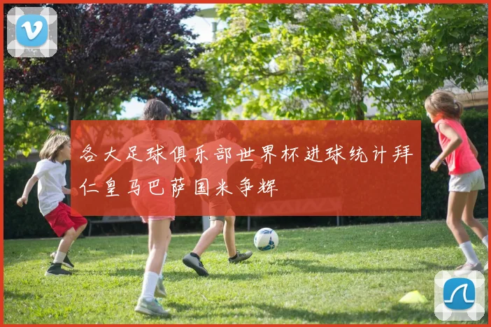 各大足球俱乐部世界杯进球统计拜仁皇马巴萨国米争辉