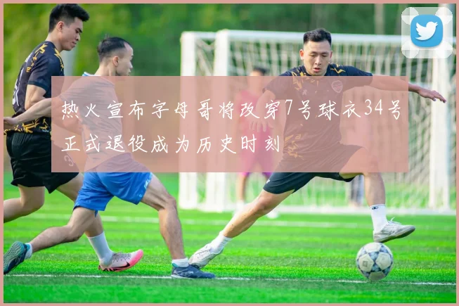 热火宣布字母哥将改穿7号球衣34号正式退役成为历史时刻