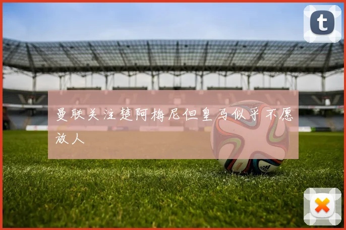 曼联关注楚阿梅尼但皇马似乎不愿放人