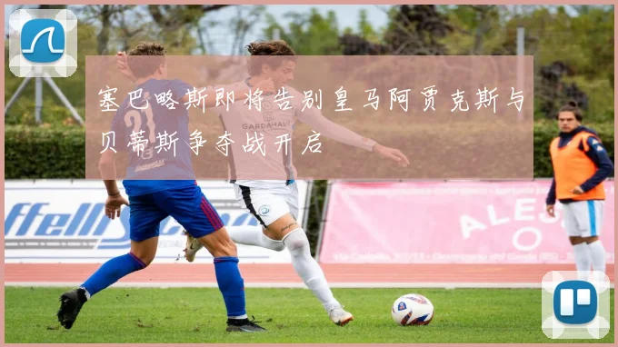塞巴略斯即将告别皇马阿贾克斯与贝蒂斯争夺战开启