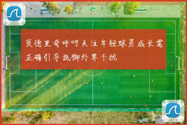 莫德里奇呼吁关注年轻球员成长需正确引导抵御外界干扰