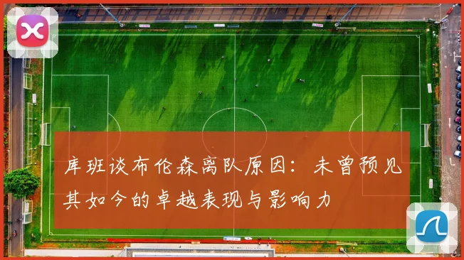 库班谈布伦森离队原因：未曾预见其如今的卓越表现与影响力