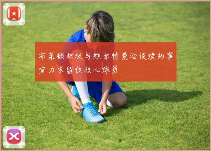 布莱顿积极与维尔特曼洽谈续约事宜力求留住核心球员