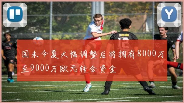 国米今夏大幅调整后将拥有8000万至9000万欧元转会资金
