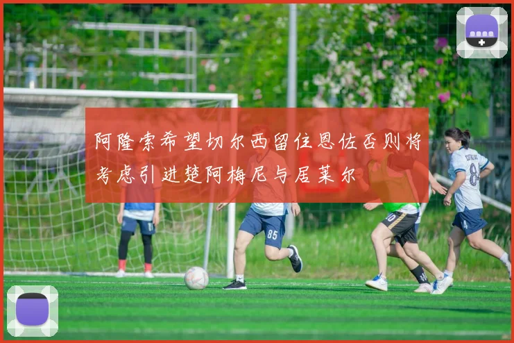 阿隆索希望切尔西留住恩佐否则将考虑引进楚阿梅尼与居莱尔