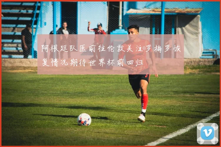阿根廷队医前往伦敦关注罗梅罗恢复情况期待世界杯前回归