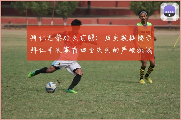 拜仁巴黎对决前瞻：历史数据揭示拜仁半决赛首回合失利的严峻挑战