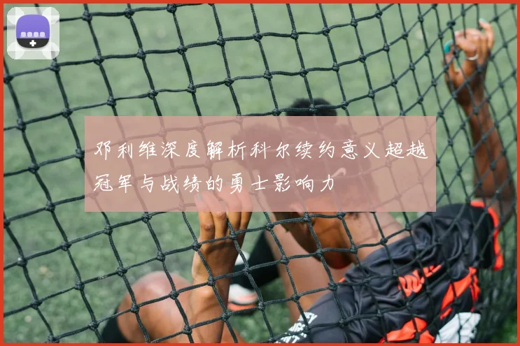邓利维深度解析科尔续约意义超越冠军与战绩的勇士影响力