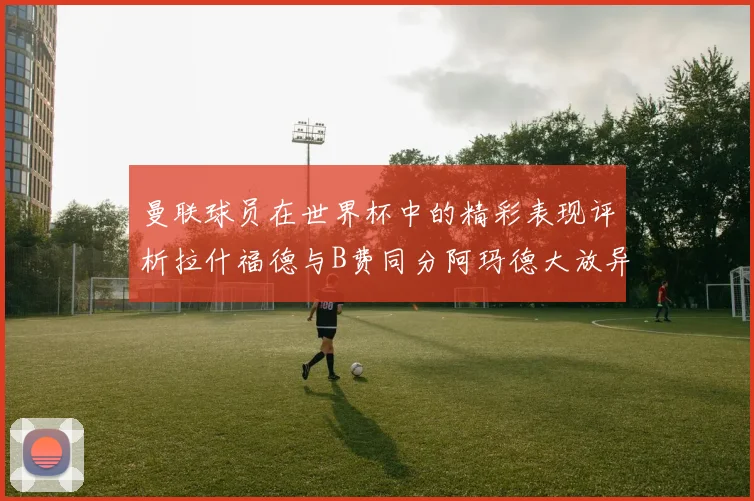 曼联球员在世界杯中的精彩表现评析拉什福德与B费同分阿玛德大放异彩
