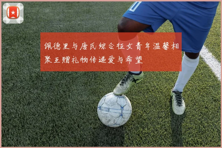 佩德里与唐氏综合征女青年温馨相聚互赠礼物传递爱与希望