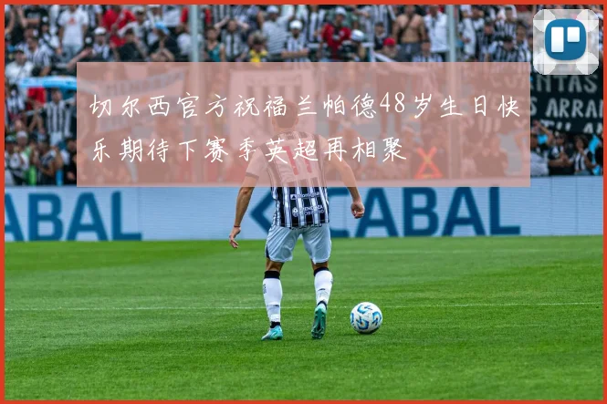 切尔西官方祝福兰帕德48岁生日快乐期待下赛季英超再相聚