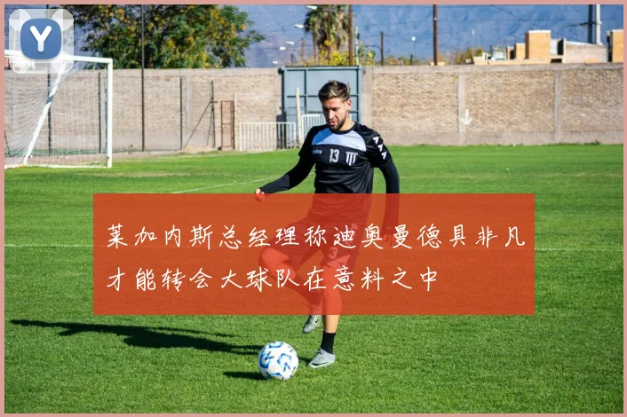 莱加内斯总经理称迪奥曼德具非凡才能转会大球队在意料之中
