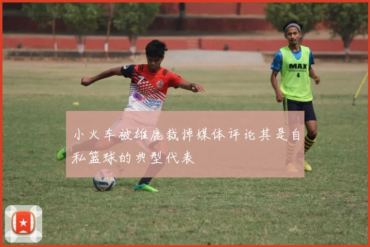 小火车被雄鹿裁掉媒体评论其是自私篮球的典型代表