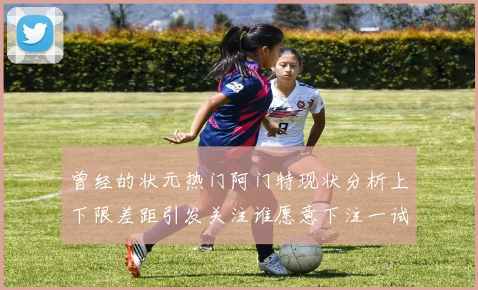 曾经的状元热门阿门特现状分析上下限差距引发关注谁愿意下注一试身手