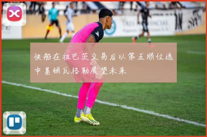 快船在祖巴茨交易后以第五顺位选中基顿瓦格勒展望未来