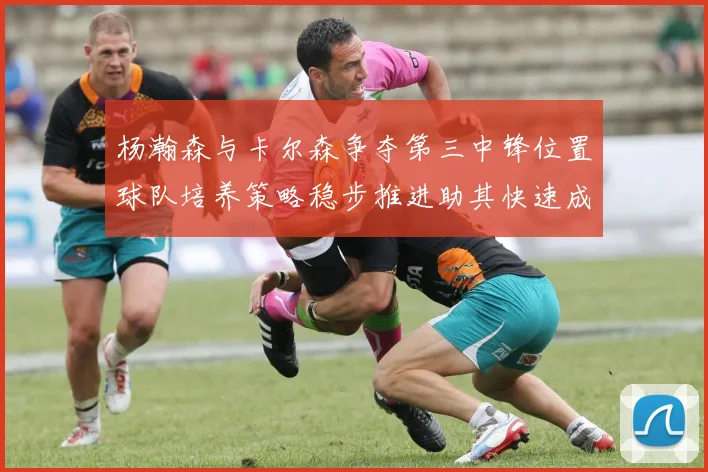 杨瀚森与卡尔森争夺第三中锋位置球队培养策略稳步推进助其快速成长