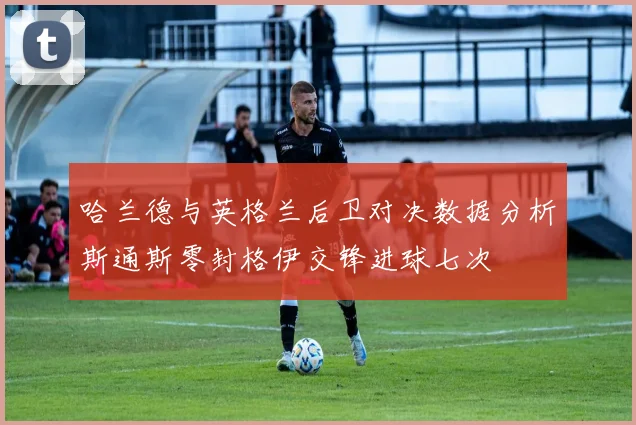 哈兰德与英格兰后卫对决数据分析斯通斯零封格伊交锋进球七次