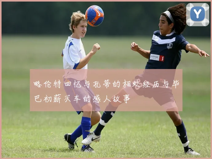 略伦特回忆与孔蒂的相处经历与毕巴初薪买车的感人故事