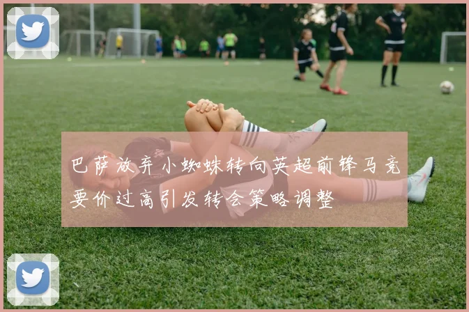 巴萨放弃小蜘蛛转向英超前锋马竞要价过高引发转会策略调整